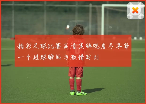精彩足球比赛高清集锦观看尽享每一个进球瞬间与激情时刻
