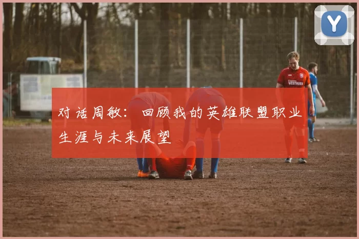 对话周敏：回顾我的英雄联盟职业生涯与未来展望