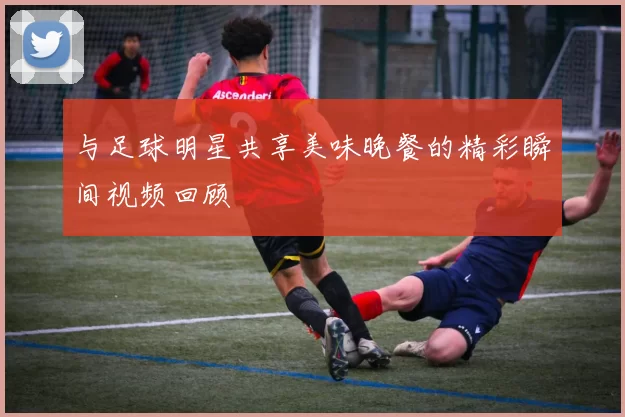 与足球明星共享美味晚餐的精彩瞬间视频回顾