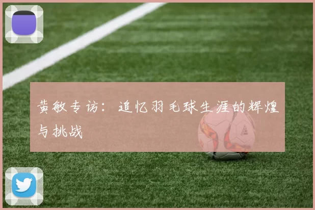 黄敏专访：追忆羽毛球生涯的辉煌与挑战