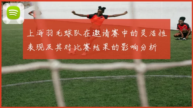 上海羽毛球队在邀请赛中的灵活性表现及其对比赛结果的影响分析